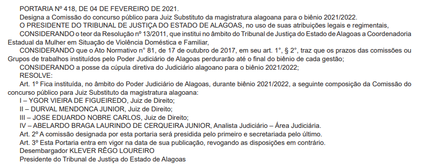 PORTARIA Nº 418, DE 04 DE FEVEREIRO DE 2021.
Designa a Comissão do concurso público para Juiz Substituto da magistratura alagoana para o biênio 2021/2022.
O PRESIDENTE DO TRIBUNAL DE JUSTIÇA DO ESTADO DE ALAGOAS, no uso de suas atribuições legais e regimentais,
CONSIDERANDO o teor da Resolução nº 13/2011, que institui no âmbito do Tribunal de Justiça do Estado de Alagoas a Coordenadoria
Estadual da Mulher em Situação de Violência Doméstica e Familiar,
CONSIDERANDO que o Ato Normativo n° 81, de 17 de outubro de 2017, em seu art. 1°, § 2°, traz que os prazos das comissões ou
Grupos de trabalhos instituídos pelo Poder Judiciário de Alagoas perdurarão até o fi nal do biênio de cada gestão;
CONSIDERANDO a posse da cúpula diretiva do Judiciário alagoano para o biênio 2021/2022;
RESOLVE:
Art. 1º Fica instituída, no âmbito do Poder Judiciário de Alagoas, durante biênio 2021/2022, a seguinte composição da Comissão do
concurso público para Juiz Substituto da magistratura alagoana:
I – YGOR VIEIRA DE FIGUEIREDO, Juiz de Direito;
II – DURVAL MENDONCA JUNIOR, Juiz de Direito;
III – JOSE EDUARDO NOBRE CARLOS, Juiz de Direito;
IV – ABELARDO BRAGA LAURINDO DE CERQUEIRA JUNIOR, Analista Judiciário – Área Judiciária.
Art. 2º A comissão designada por esta portaria será presidida pelo primeiro e secretariada pelo último.
Art. 3º Esta Portaria entra em vigor na data de sua publicação, revogando as disposições em contrário.
Desembargador KLEVER RÊGO LOUREIRO
Presidente do Tribunal de Justiça do Estado de Alagoas