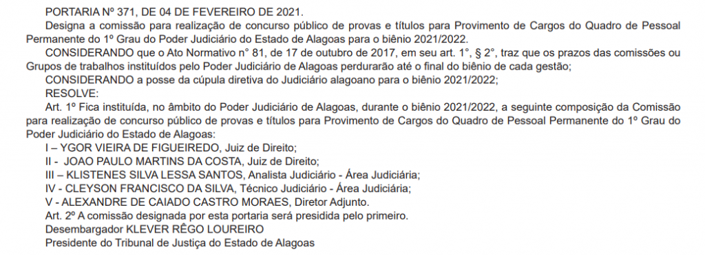 ORTARIA Nº 371, DE 04 DE FEVEREIRO DE 2021.
Designa a comissão para realização de concurso público de provas e títulos para Provimento de Cargos do Quadro de Pessoal
Permanente do 1º Grau do Poder Judiciário do Estado de Alagoas para o biênio 2021/2022.
CONSIDERANDO que o Ato Normativo n° 81, de 17 de outubro de 2017, em seu art. 1°, § 2°, traz que os prazos das comissões ou
Grupos de trabalhos instituídos pelo Poder Judiciário de Alagoas perdurarão até o fi nal do biênio de cada gestão;
CONSIDERANDO a posse da cúpula diretiva do Judiciário alagoano para o biênio 2021/2022;
RESOLVE:
Art. 1º Fica instituída, no âmbito do Poder Judiciário de Alagoas, durante o biênio 2021/2022, a seguinte composição da Comissão
para realização de concurso público de provas e títulos para Provimento de Cargos do Quadro de Pessoal Permanente do 1º Grau do
Poder Judiciário do Estado de Alagoas:
I – YGOR VIEIRA DE FIGUEIREDO, Juiz de Direito;
II - JOAO PAULO MARTINS DA COSTA, Juiz de Direito;
III – KLISTENES SILVA LESSA SANTOS, Analista Judiciário - Área Judiciária;
IV - CLEYSON FRANCISCO DA SILVA, Técnico Judiciário - Área Judiciária;
V - ALEXANDRE DE CAIADO CASTRO MORAES, Diretor Adjunto.
Art. 2º A comissão designada por esta portaria será presidida pelo primeiro.
Desembargador KLEVER RÊGO LOUREIRO
Presidente do Tribunal de Justiça do Estado de Alagoas