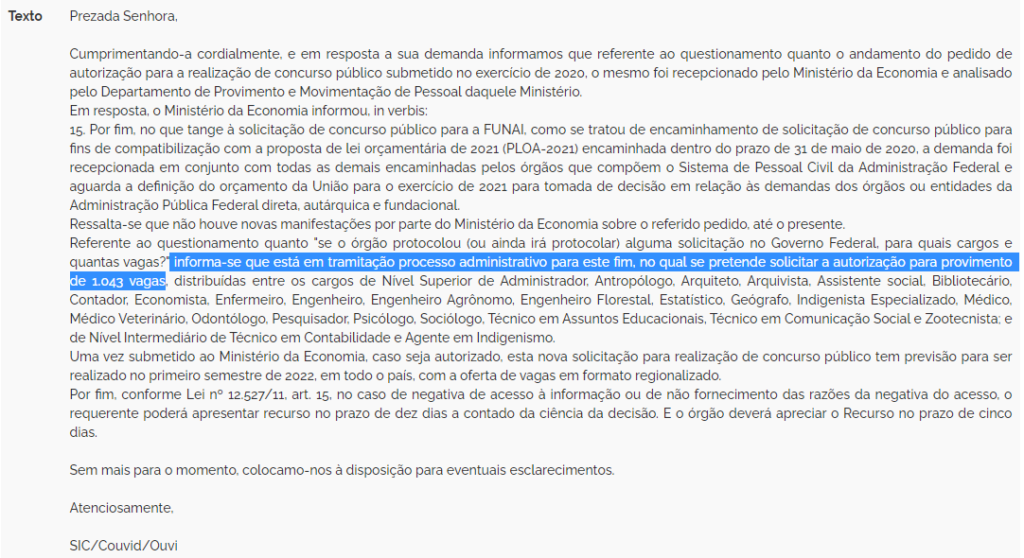 Cumprimentando-a cordialmente, e em resposta a sua demanda informamos que referente ao questionamento quanto o andamento do pedido de autorização para a realização de concurso público submetido no exercício de 2020, o mesmo foi recepcionado pelo Ministério da Economia e analisado pelo Departamento de Provimento e Movimentação de Pessoal daquele Ministério.
Em resposta, o Ministério da Economia informou, in verbis:
15. Por fim, no que tange à solicitação de concurso público para a FUNAI, como se tratou de encaminhamento de solicitação de concurso público para fins de compatibilização com a proposta de lei orçamentária de 2021 (PLOA-2021) encaminhada dentro do prazo de 31 de maio de 2020, a demanda foi recepcionada em conjunto com todas as demais encaminhadas pelos órgãos que compõem o Sistema de Pessoal Civil da Administração Federal e aguarda a definição do orçamento da União para o exercício de 2021 para tomada de decisão em relação às demandas dos órgãos ou entidades da Administração Pública Federal direta, autárquica e fundacional.
Ressalta-se que não houve novas manifestações por parte do Ministério da Economia sobre o referido pedido, até o presente.
Referente ao questionamento quanto "se o órgão protocolou (ou ainda irá protocolar) alguma solicitação no Governo Federal, para quais cargos e quantas vagas?" informa-se que está em tramitação processo administrativo para este fim, no qual se pretende solicitar a autorização para provimento de 1.043 vagas, distribuídas entre os cargos de Nível Superior de Administrador, Antropólogo, Arquiteto, Arquivista, Assistente social, Bibliotecário, Contador, Economista, Enfermeiro, Engenheiro, Engenheiro Agrônomo, Engenheiro Florestal, Estatístico, Geógrafo, Indigenista Especializado, Médico, Médico Veterinário, Odontólogo, Pesquisador, Psicólogo, Sociólogo, Técnico em Assuntos Educacionais, Técnico em Comunicação Social e Zootecnista; e de Nível Intermediário de Técnico em Contabilidade e Agente em Indigenismo.
Uma vez submetido ao Ministério da Economia, caso seja autorizado, esta nova solicitação para realização de concurso público tem previsão para ser realizado no primeiro semestre de 2022, em todo o país, com a oferta de vagas em formato regionalizado.
Por fim, conforme Lei nº 12.527/11, art. 15, no caso de negativa de acesso à informação ou de não fornecimento das razões da negativa do acesso, o requerente poderá apresentar recurso no prazo de dez dias a contado da ciência da decisão. E o órgão deverá apreciar o Recurso no prazo de cinco dias. Sem mais para o momento, colocamo-nos à disposição para eventuais esclarecimentos.